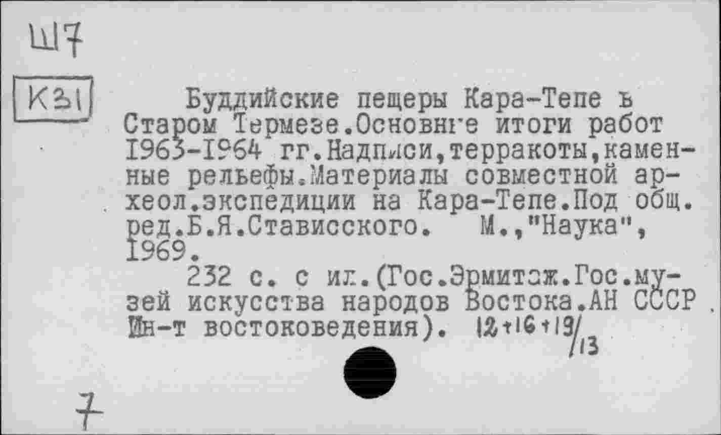 ﻿
кы
Буддийские пещеры Кара-Тепе ь Старом Термезе.Основнеє итоги работ 1963-1964 гг.Надписи,терракоты,каменные рельефы.Материалы совместной ар-хеол.экспедиции на Кара-Тепе.Под общ. редЛэ.Я.Стависского. М.,"Наука”,
232 с. с ил.(Гос.Эрмитаж.Гос.музей искусства народов Востока.АН СССР . Ин-т востоковедения).